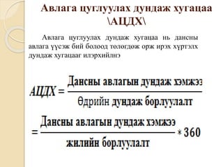 Авлага цуглуулах дундаж хугацаа
АЦДХ
Авлага цуглуулах дундаж хугацаа нь дансны
авлага үүсэж бий болоод төлөгдөж орж ирэх хүртэлх
дундаж хугацааг илэрхийлнэ
 