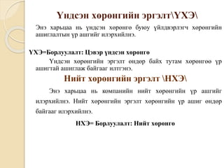 Үндсэн хөрөнгийн эргэлтҮХЭ
Энэ харьцаа нь үндсэн хөрөнгө буюу үйлдвэрлэгч хөрөнгийн
ашиглалтын үр ашгийг илэрхийлнэ.
ҮХЭ=Борлуулалт: Цэвэр үндсэн хөрөнгө
Үндсэн хөрөнгийн эргэлт өндөр байх тутам хөрөнгөө үр
ашигтай ашиглаж байгааг илтгэнэ.
Нийт хөрөнгийн эргэлт НХЭ
Энэ харьцаа нь компанийн нийт хөрөнгийн үр ашгийг
илэрхийлнэ. Нийт хөрөнгийн эргэлт хөрөнгийн үр ашиг өндөр
байгааг илэрхийлнэ.
НХЭ= Борлуулалт: Нийт хөрөнгө
 