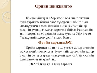 Өрийн шинжилгээ
Компанийн хувьд “өр зээл ” бол ашиг олохын
тулд хэрэглэж байгаа “өөр хүмүүсийн мөнгө” юм .
Зээлдүүлэгчид зээл олгохын өмнө компанийн өр
зээлийн түвшинг судлах хэрэгтэй байдаг Компанийн
нийт хөрөнгөд өр зээлийн эзлэх хувь их байх тусам
“санхүүгийн хөшүүрэг” өндөр болно
Өрийн харьцааӨХ
Өрийн харьцаа нь нийт эх үүсвэр дотор зээлийн
эх үүсвэрийн эзлэх хувь буюу нийт хөрөнгийн дотор
зээлийн эх үүсвэрээр санхүүжигдэж байгаа хэсгийн
хувь хэмжээг илэрхийлнэ.
ӨХ= Нийт өр: Нийт хөрөнгө
 