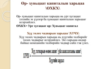 Өр- хувьцаат капиталын харьцаа
ӨХКХ
Өр- хувьцаат капиталын харьцаа нь урт хугацаат
зээлийн эх үүсвэр ба хувьцаат капиталын харьцааг
илэрхийлнэ.
ӨХКХ= Урт хугацаат өр: Хувьцаат капитал
Хүү төлөх чадварын харьцаа ХТЧХ
Хүү төлөх чадварын харьцаа нь хүүгийн төлбөрийг
төлөх чадварыг илэрхийлнэ. Энэ харьцаа өндөр
байвал компанийн төлбөрийн чадвар сайн гэж үзнэ.
 