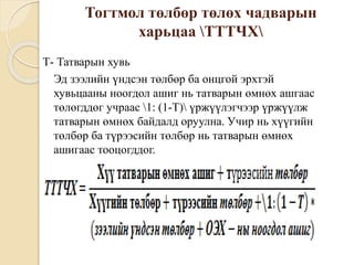 Тогтмол төлбөр төлөх чадварын
харьцаа ТТТЧХ
Т- Татварын хувь
Эд зээлийн үндсэн төлбөр ба онцгой эрхтэй
хувьцааны ноогдол ашиг нь татварын өмнөх ашгаас
төлөгддөг учраас 1: (1-T) үржүүлэгчээр үржүүлж
татварын өмнөх байдалд оруулна. Учир нь хүүгийн
төлбөр ба түрээсийн төлбөр нь татварын өмнөх
ашигаас тооцогддог.
 