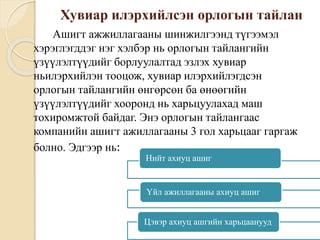 Хувиар илэрхийлсэн орлогын тайлан
Ашигт ажжиллагааны шинжилгээнд түгээмэл
хэрэглэгддэг нэг хэлбэр нь орлогын тайлангийн
үзүүлэлтүүдийг борлуулалтад эзлэх хувиар
ньилэрхийлэн тооцож, хувиар илэрхийлэгдсэн
орлогын тайлангийн өнгөрсөн ба өнөөгийн
үзүүлэлтүүдийг хооронд нь харьцуулахад маш
тохиромжтой байдаг. Энэ орлогын тайлангаас
компанийн ашигт ажиллагааны 3 гол харьцааг гаргаж
болно. Эдгээр нь:
Нийт ахиуц ашиг
Үйл ажиллагааны ахиуц ашиг
Цэвэр ахиуц ашгийн харьцаанууд
 