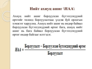 Нийт ахиуц ашиг НАА
Ахиуц нийт ашиг борлуулсан бүтээгдэхүүний
өртгийг төлөөд борлуулалтаас үлдэж буй орлогын
хэмжээг харуулна. Ахиуц нийт ашиг нь өндөр байвал
борлуулсан бүтээгдэхүүний өртөг бага, ахиуц нийт
ашиг нь бага байвал борлуулсан бүтээгдэхүүний
өртөг өндөр байгааг илтгэдэг.
 