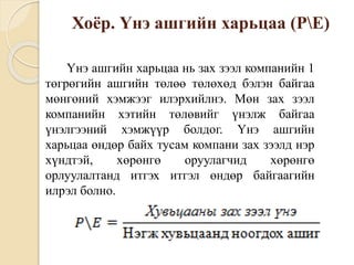 Хоёр. Үнэ ашгийн харьцаа (PE)
Үнэ ашгийн харьцаа нь зах зээл компанийн 1
төгрөгийн ашгийн төлөө төлөхөд бэлэн байгаа
мөнгөний хэмжээг илэрхийлнэ. Мөн зах зээл
компанийн хэтийн төлөвийг үнэлж байгаа
үнэлгээний хэмжүүр болдог. Үнэ ашгийн
харьцаа өндөр байх тусам компани зах зээлд нэр
хүндтэй, хөрөнгө оруулагчид хөрөнгө
орлуулалтанд итгэх итгэл өндөр байгаагийн
илрэл болно.
 