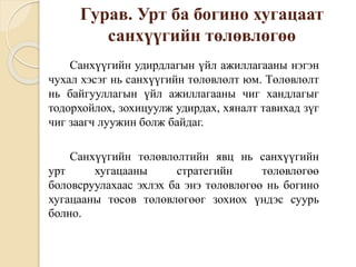 Гурав. Урт ба богино хугацаат
санхүүгийн төлөвлөгөө
Санхүүгийн удирдлагын үйл ажиллагааны нэгэн
чухал хэсэг нь санхүүгийн төлөвлөлт юм. Төлөвлөлт
нь байгууллагын үйл ажиллагааны чиг хандлагыг
тодорхойлох, зохицуулж удирдах, хяналт тавихад зүг
чиг заагч луужин болж байдаг.
Санхүүгийн төлөвлөлтийн явц нь санхүүгийн
урт хугацааны стратегийн төлөвлөгөө
боловсруулахаас эхлэх ба энэ төлөвлөгөө нь богино
хугацааны төсөв төлөвлөгөөг зохиох үндэс суурь
болно.
 