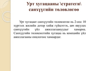 Урт хугацааны стратеги
санхүүгийн төлөвлөгөө
Урт хугацаат санхүүгийн төлөвлөгөө нь 2-оос 10
хүртэлх жилийн дотор хийж гүйцэтгэх, авч явуулах
санхүүгийн үйл ажиллагаануудыг хамарна.
Санхүүгийн төлөвлөлтийн хугацаа нь компаийн үйл
ажиллагааны онцлогоос хамаардаг.
 