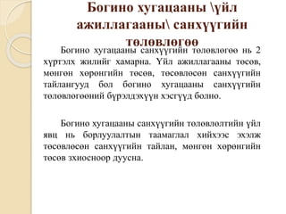 Богино хугацааны үйл
ажиллагааны санхүүгийн
төлөвлөгөөБогино хугацааны санхүүгийн төлөвлөгөө нь 2
хүртэлх жилийг хамарна. Үйл ажиллагааны төсөв,
мөнгөн хөрөнгийн төсөв, төсөвлөсөн санхүүгийн
тайлангууд бол богино хугацааны санхүүгийн
төлөвлөгөөний бүрэлдэхүүн хэсгүүд болно.
Богино хугацааны санхүүгийн төлөвлөлтийн үйл
явц нь борлуулалтын таамаглал хийхээс эхэлж
төсөвлөсөн санхүүгийн тайлан, мөнгөн хөрөнгийн
төсөв зхиосноор дуусна.
 