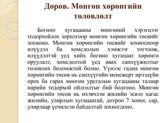 Дөрөв. Мөнгөн хөрөнгийн
төлөвлөлт
Богино хугацааны мөнгөний хэрэгцээг
тодорхойлох зорилгоор мөнгөн хөрөнгийн төсвийг
зохионо. Мөнгөн хөрөнгийн төсвийг зохиосноор
илүүдэл ба хомсдолын хэмжээг тогтоож,
илүүдэлтэй үед хийх богино хугацаат хөрөнгө
оруулалт, хомсдолтой үед авах санхүүжилтыг
төлөвлөх боломжтой болно. Үүнээс гадна мөнгөн
хөрөнгийн төсөв нь санхүүгийн менежерт ирээдүйн
орох ба гарах мөнгөн урсгалын хугацааны талаар
нарийн тодорхой ойлголтыг бий болгоно. Мөнгөн
хөрөнгийн төсөв нь ихэвчлэн жилийн эсвэл хагас
жилийн, улирлын хугацаатай, дотроо 7 хоног, сар,
улирлаар үечилсэн байдалтай зохиогдоно.
 