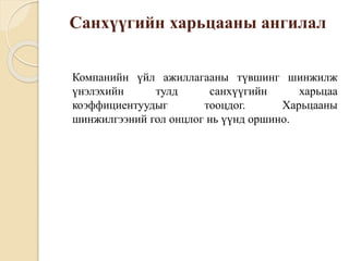 Санхүүгийн харьцааны ангилал
Компанийн үйл ажиллагааны түвшинг шинжилж
үнэлэхийн тулд санхүүгийн харьцаа
коэффициентуудыг тооцдог. Харьцааны
шинжилгээний гол онцлог нь үүнд оршино.
 