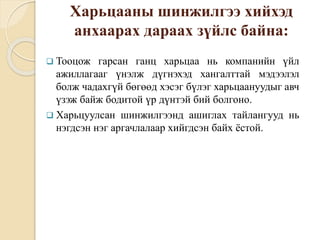 Харьцааны шинжилгээ хийхэд
анхаарах дараах зүйлс байна:
 Тооцож гарсан ганц харьцаа нь компанийн үйл
ажиллагааг үнэлж дүгнэхэд хангалттай мэдээлэл
болж чадахгүй бөгөөд хэсэг бүлэг харьцаануудыг авч
үзэж байж бодитой үр дүнтэй бий болгоно.
 Харьцуулсан шинжилгээнд ашиглах тайлангууд нь
нэгдсэн нэг аргачлалаар хийгдсэн байх ёстой.
 