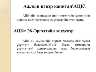 Ажлын цэвэр капиталАЦК
АЦК-ийг тооцохдоо нийт эргэлтийн хөрөнгийн
дүнгээс нийт эргэлтийн эх үүсвэрийн дүнг хасна.
АЦК= ЭХ-Эргэлтийн эх үүсвэр
АЦК нь компанийн хөрвөх чадварыннэг чухал
үзүүлэлт болдог.АЦК-ийг бусад компанийн
үзүүлэлттэй харьцуулахын тулд борлуулалтын
хувиар илэрхийлэн тооцож болно
 