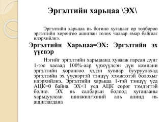 Эргэлтийн харьцаа ЭХ
Эргэлтийн харьцаа нь богино хугацаат өр төлбөрөө
эргэлтийн хөрөнгөө ашиглан төлөх чадвар ямар байгааг
илэрхийлнэ.
Эргэлтийн Харьцаа=ЭХ: Эргэлтийн эх
үүсвэр
Нэгийг эргэлтийн харьцаанд хувааж гарсан дүнг
1-ээс хасаад 100%-аар үржүүлсэн дүн компани
эргэлтийн хөрөнгөө хэдэн хувиар бууруулахад
эргэлтийн эх үүсвэртэй тэнцүү хэмжээтэй болохыг
илэрхийлнэ. Эргэлтийн харьцаа 1-тэй тэнцүү үед
АЦК=0 байна. ЭХ<1 үед АЦК сөрөг тэмдэгтэй
болно. ЭХ нь салбарын болоод хугацааны
харьцуулсан шинжилгээний аль алинд нь
ашиглагдана
 