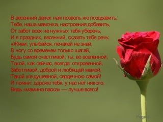 Page 2
В весенний денек нам позволь жепоздравить,
Тебе, нашамамочка, настроения добавить,
От забот всех ненужных тебя уберечь,
И в праздник, весенний, сказать теберечь:
«Живи, улыбайся, печалей незнай,
В ногу со временем только шагай,
Будь самой счастливой, ты, во вселенной,
Такой, как сейчас, всегда: откровенной,
Заботливой, доброй и любящей мамой,
Такой жедушевной, сердечною самой!
И помни: дорожетебя, у нас нет никого,
Ведь «маминаласка» — лучшевсего!