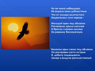 Но не чуяла лебедушка,
Не видала оком доблестным
Что от солнца золотистого
Надвигалась туча черная -
Молодой орел под облаком
Расправлял крыло могучее
И бросал глазами молнии
На равнину бесконечную.
Взмахом крыл своих под облаком
Он расправил когти острые
И, добычу поджидаючи,
Замер в воздухе распластанный.
 