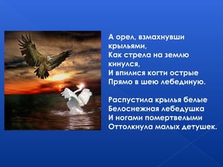 А орел, взмахнувши
крыльями,
Как стрела на землю
кинулся,
И впилися когти острые
Прямо в шею лебединую.
Распустила крылья белые
Белоснежная лебедушка
И ногами помертвелыми
Оттолкнула малых детушек.
 