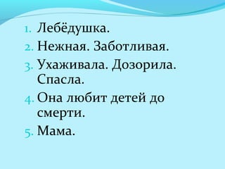 1. Лебёдушка.
2. Нежная. Заботливая.
3. Ухаживала. Дозорила.
Спасла.
4. Она любит детей до
смерти.
5. Мама.
 
