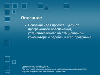 Описание
• Основная идея проекта – уйти от
программного обеспечения,
устанавливаемого на стационарном
компьютере и перейти к web-программе
-дополнительные сведения…
Где или у кого можно ознакомиться с материалами спецификации (или
другими документами, связанными с проектом)
 