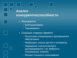 Анализ
конкурентноспособности
• Конкуренты
− Белтаможсервис
− Таможпроект
• Сильные стороны проекта
− Отсутствие специального программного
обеспечения
− Необходим только доступ к интернету
− Упрощение статистического
декларирования ( не требуется
специальных знаний)
− Низкая стоимость пользования
 