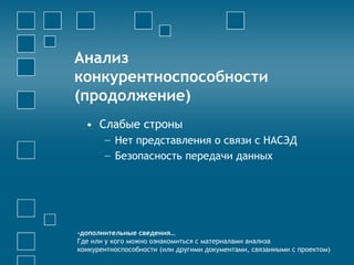 Анализ
конкурентноспособности
(продолжение)
• Слабые строны
− Нет представления о связи с НАСЭД
− Безопасность передачи данных
-дополнительные сведения…
Где или у кого можно ознакомиться с материалами анализа
конкурентноспособности (или другими документами, связанными с проектом)
 