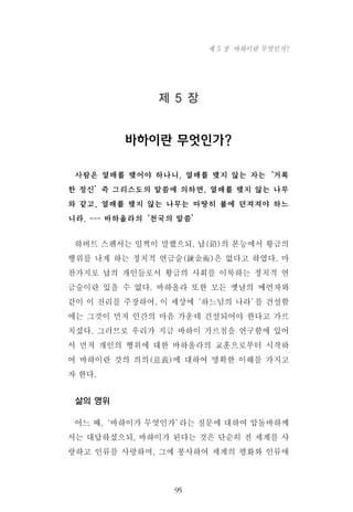 제 5 장
바하이란 무엇인가?
사람은 열매를 맺어야 하나니, 열매를 맺지 않는 자는‘거룩
한 정신’즉 그리스도의 말씀에 의하면, 열매를 맺지 않는 나무
와 같고, 열매를 맺지 않는 나무는 마땅히 불에 던져져야 하느
니라. --- 바하올라의‘천국의 말씀’
하버트 스펜서는 일찍이 말했으되, 납(鉛)의 본능에서 황금의
행위를 나게 하는 정치적 연금술(鍊金術)은 없다고 하였다. 마
찬가지로 납의 개인들로서 황금의 사회를 이룩하는 정치적 연
금술이란 있을 수 없다. 바하올라 또한 모든 옛날의 예언자와
같이 이 진리를 주장하여, 이 세상에‘하느님의 나라’를 건설함
에는 그것이 먼저 인간의 마음 가운데 건설되어야 한다고 가르
치셨다. 그러므로 우리가 지금 바하이 가르침을 연구함에 있어
서 먼저 개인의 행위에 대한 바하올라의 교훈으로부터 시작하
여 바하이란 것의 의의(意義)에 대하여 명확한 이해를 가지고
자 한다.
삶의 영위
어느 때,‘바하이가 무엇인가’라는 질문에 대하여 압돌바하께
서는 대답하셨으되, 바하이가 된다는 것은 단순히 전 세계를 사
랑하고 인류를 사랑하며, 그에 봉사하여 세계의 평화와 인류애
95
제 5 장 바하이란 무엇인가?
 