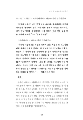 장 45절)고 하셨다. 바하올라께서도 다음과 같이 말씀하셨다.
“사람의 아들아! 네가 만일 자비(慈悲)를 숭상하거든 자기의
이익만을 생각하지 말고 너의 인류 동포의 이익을 생각하라.
네가 만일 정의를 숭상하거든 너를 위하여 하고 싶은 일을 남
을 위하여 하여라.”---‘천국의 말씀’
압돌바하께서는 다음과 같이 말씀하셨다.
“바하이 대업에서는 예술과 과학과 모든 기술은 다 하느님께
대한 예배로 간주될 것이다. 즉 의식적으로 전 능력을 기울여,
열심히 그 완성에 힘을 집중하여 한 장의 종이조각을 만드는
자는 하느님께 찬미를 드리는 자라고 할 수 있다. 다시 말하면
인간의 진심에서 발하는 노력과 수고는 그것이 최고의 동기(動
機)와 인류봉사의 뜻에서 나오는 한, 그것은 하느님께 대한 예
배이다. 봉사는 또한 기도이다. 의사가 친절하고 편견 없이 인
류의 협동을 믿고 환자를 치료한다면 그는 또한 하느님을 찬미
하는 자라고 할 것이다.”---‘압돌바하의 지혜’
교도
참다운 바하이는 바하올라의 가르침을 믿을 뿐만 아니라 그
가르침에서 각자의 전 생활에 대한 지도와 영감(靈感)을 발견
할 것이요, 각자의 존재의 원천인 그 지식을 기쁨으로써 다른
사람에게 전할 것이다. 그리함으로써 비로소‘성령(聖靈)의 위
력과 확증’을 충분히 받는 것이다. 만인이 모두 웅변인 연설가
가 될 수 없고 능숙한 문필가가 될 수는 없지만 다만 모든 사람
이‘바하이 생활을 함’으로써 다른 사람을 가르칠 수는 있는 것
이다. 바하올라께서는 말씀하셨으되,
107
제 5 장 바하이란 무엇인가?
 