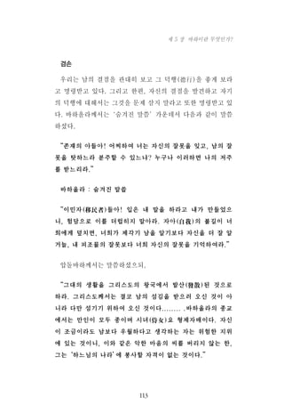 겸손
우리는 남의 결점을 관대히 보고 그 덕행(德行)을 좋게 보라
고 명령받고 있다. 그리고 한편, 자신의 결점을 발견하고 자기
의 덕행에 대해서는 그것을 문제 삼지 말라고 또한 명령받고 있
다. 바하올라께서는‘숨겨진 말씀’가운데서 다음과 같이 말씀
하셨다.
“존재의 아들아! 어찌하여 너는 자신의 잘못을 잊고, 남의 잘
못을 탓하느라 분주할 수 있느냐? 누구나 이러하면 나의 저주
를 받느리라.”
바하올라 : 숨겨진 말씁
“이민자(移民者)들아! 입은 내 말을 하라고 내가 만들었으
니, 험담으로 이를 더럽히지 말아라. 자아(自我)의 불길이 너
희에게 덮치면, 너희가 제각기 남을 알기보다 자신을 더 잘 알
거늘, 내 피조물의 잘못보다 너희 자신의 잘못을 기억하여라.”
압돌바하께서는 말씀하셨으되,
“그대의 생활을 그리스도의 왕국에서 발산(發散)된 것으로
하라. 그리스도께서는 결코 남의 섬김을 받으러 오신 것이 아
니라 다만 섬기기 위하여 오신 것이다........ .바하올라의 종교
에서는 만인이 모두 종이며 시녀(侍女)요 형제자매이다. 자신
이 조금이라도 남보다 우월하다고 생각하는 자는 위험한 지위
에 있는 것이니, 이와 같은 악한 마음의 씨를 버리지 않는 한,
그는‘하느님의 나라’에 봉사할 자격이 없는 것이다.”
113
제 5 장 바하이란 무엇인가?
 