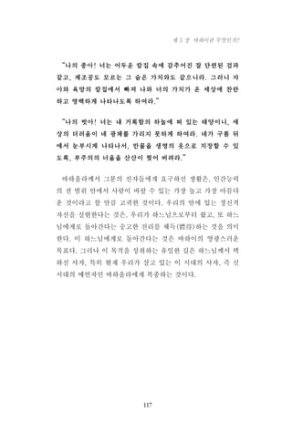 “나의 종아! 너는 어두운 칼집 속에 감추어진 잘 단련된 검과
같고, 제조공도 모르는 그 숨은 가치와도 같으니라. 그러니 자
아와 욕망의 칼집에서 빠져 나와 너의 가치가 온 세상에 찬란
하고 명백하게 나타나도록 하여라.”
“나의 벗아! 너는 내 거룩함의 하늘에 떠 있는 태양이니, 세
상의 더러움이 네 광채를 가리지 못하게 하여라. 네가 구름 뒤
에서 눈부시게 나타나서, 만물을 생명의 옷으로 치장할 수 있
도록, 부주의의 너울을 산산이 찢어 버려라.”
바하올라께서 그분의 신자들에게 요구하신 생활은, 인간능력
의 전 범위 안에서 사람이 바랄 수 있는 가장 높고 가장 아름다
운 것이라고 할 만큼 고귀한 것이다. 우리의 안에 있는 정신적
자신을 실현한다는 것은, 우리가 하느님으로부터 왔고, 또 하느
님에게로 돌아간다는 숭고한 진리를 체득(體得)하는 것을 의미
한다. 이 하느님에게로 돌아간다는 것은 바하이의 영광스러운
목표다. 그러나 이 목적을 성취하는 유일한 길은 하느님께서 택
하신 사자, 특히 현재 우리가 살고 있는 이 시대의 사자, 즉 신
시대의 예언자인 바하올라에게 복종하는 것이다.
117
제 5 장 바하이란 무엇인가?
 