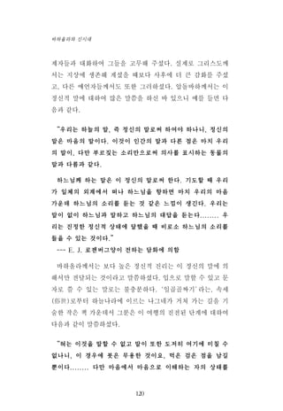 제자들과 대화하여 그들을 고무해 주셨다. 실제로 그리스도께
서는 지상에 생존해 계셨을 때보다 사후에 더 큰 감화를 주셨
고, 다른 예언자들께서도 또한 그러하셨다. 압돌바하께서는 이
정신적 말에 대하여 많은 말씀을 하신 바 있으니 예를 들면 다
음과 같다.
“우리는 하늘의 말, 즉 정신의 말로써 하여야 하나니, 정신의
말은 마음의 말이다. 이것이 인간의 말과 다른 점은 마치 우리
의 말이, 다만 부르짖는 소리만으로써 의사를 표시하는 동물의
말과 다름과 같다.
하느님께 하는 말은 이 정신의 말로써 한다. 기도할 때 우리
가 일체의 외계에서 떠나 하느님을 향하면 마치 우리의 마음
가운데 하느님의 소리를 듣는 것 같은 느낌이 생긴다. 우리는
말이 없이 하느님과 말하고 하느님의 대답을 듣는다........ 우
리는 진정한 정신적 상태에 달했을 때 비로소 하느님의 소리를
들을 수 있는 것이다.”
--- E. J. 로젠버그양이 전하는 담화에 의함
바하올라께서는 보다 높은 정신적 진리는 이 정신의 말에 의
해서만 전달되는 것이라고 말씀하셨다. 입으로 말할 수 있고 문
자로 쓸 수 있는 말로는 불충분하다.‘일곱골짜기’라는, 속세
(俗世)로부터 하늘나라에 이르는 나그네가 거쳐 가는 길을 기
술한 작은 책 가운데서 그분은 이 여행의 진전된 단계에 대하여
다음과 같이 말씀하셨다.
“혀는 이것을 말할 수 없고 말이 또한 도저히 여기에 미칠 수
없나니, 이 경우에 붓은 무용한 것이요, 먹은 검은 점을 남길
뿐이다........ 다만 마음에서 마음으로 이해하는 자의 상태를
120
바하올라와 신시대
 
