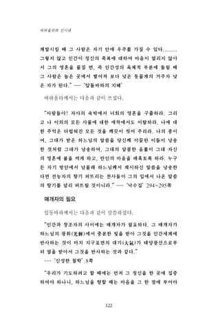 계발시킬 때 그 사람은 자기 안에 우주를 가질 수 있다........
그렇지 않고 인간이 정신의 축복에 대하여 마음이 열리지 않아
서 그의 영혼을 물질 면, 즉 인간성의 육체적 부분에 돌릴 때
그 사람은 높은 곳에서 떨어져 보다 낮은 동물계의 거주자 낮
은 자가 된다.”---‘압돌바하의 지혜’
바하올라께서는 다음과 같이 쓰셨다.
“사람들아! 자아의 속박에서 너희의 영혼을 구출하라. 그리
고 나 이외의 모든 사물에 대한 애착에서도 이탈하라. 나에 대
한 추억은 더럽혀진 모든 것을 깨끗이 씻어 주리라. 나의 종이
여, 그대가 받은 하느님의 말씀을 당신께 이끌린 이들이 낭송
한 것처럼 그대가 낭송하여, 그대의 달콤한 음률이 그대 자신
의 영혼에 불을 켜게 하고, 만인의 마음을 매혹토록 하라. 누구
든 자기 방안에서 남몰래 하느님께서 계시하신 말씀을 낭송한
다면 전능자의 향기 퍼뜨리는 천사들이 그의 입에서 나온 말씀
의 향기를 널리 퍼뜨릴 것이니라.”---‘낙수집’294~295쪽
매개자의 필요
압돌바하께서는 다음과 같이 말씀하셨다.
“인간과 창조자의 사이에는 매개자가 필요하다. 그 매개자가
하느님의 광휘(光輝)에서 충분한 빛을 받아 그것을 인간세계에
반사하는 것이 마치 지구표면의 대기(大氣)가 태양광선으로부
터 열을 받아서 그것을 반사하는 것과 같다.”
---‘신성한 철학’8쪽
“우리가 기도하려고 할 때에는 먼저 그 정신을 한 곳에 집중
하여야 하나니, 하느님을 향할 때는 마음을 그 한 점에 부어야
122
바하올라와 신시대
 