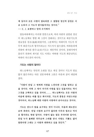 에 있어서 모든 사병이 결속하면 그 결합된 정신적 감정은 서
로 도와서 그 기도가 받아들여지는 것이다.”
--- E. J. 로젠버그 양의 수기에서
압돌바하께서는 이러한 말씀으로써, 여러 사람의 집합된 정신
이 하느님께로 향할 때 그것이 강화되는 것이므로 회중기도의
필요성을 강조(强調)하셨지만, 그분께서는 바하이의 기도가 의
무적 회중기도의 형식이라고는 가르치지 않으셨다. 바하올라에
의하여 계시된 필수(必須)기도는 개인적인 것이다. 장례식에서
올리기 위하여 계시된 기도 이외는 어떠한 기도의 회중낭독도
바하이 가르침이 아니다.
기도는 사랑의 말이다
하느님께서는 만인의 소원을 알고 계실 것이니 기도가 필요
없지 않은가라는 다른 질문자에게 그분은 다음과 같이 대답하
셨다.
“사람이 만일 그 벗에게 사랑을 느낀다면 그것을 말하고 싶
을 것이다. 비록 그 벗이 자기의 사랑을 알고 있을지라도 역시
그것을 고백하고 싶을 것이다....... 하느님께서는 모든 사람의
마음에 원하는 바를 알고 계시지만, 기도의 충동은 자연스러운
것이어서, 하느님께 대한 사람의 사랑에서 솟아나오는 것이다.
기도는 반드시 말을 요구하는 것이 아니다. 마음과 태도만으
로써 족하다. 만일 사랑과 요구가 없다면 아무리 힘쓰고 억지
로 할지라도 헛된 일이다. 사랑이 없는 말은 무의미한 일이다.
만일 누가 불쾌한 의무로써 그대를 만나 사랑도 기쁨도 없이
말한다면 그대는 그 사람과 대화하고 싶을 것인가.”
127
제 6 장 기도
 