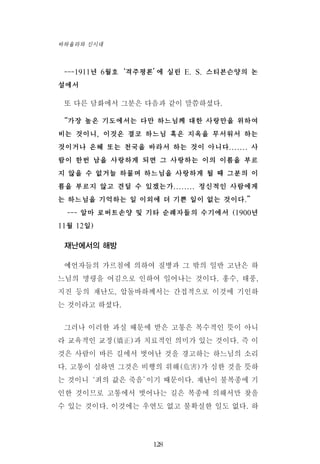 ---1911년 6월호‘격주평론’에 실린 E. S. 스티븐슨양의 논
설에서
또 다른 담화에서 그분은 다음과 같이 말씀하셨다.
“가장 높은 기도에서는 다만 하느님께 대한 사랑만을 위하여
비는 것이니, 이것은 결코 하느님 혹은 지옥을 무서워서 하는
것이거나 은혜 또는 천국을 바라서 하는 것이 아니다....... 사
람이 한번 남을 사랑하게 되면 그 사랑하는 이의 이름을 부르
지 않을 수 없거늘 하물며 하느님을 사랑하게 될 때 그분의 이
름을 부르지 않고 견딜 수 있겠는가........ 정신적인 사람에게
는 하느님을 기억하는 일 이외에 더 기쁜 일이 없는 것이다.”
--- 알마 로버트손양 및 기타 순례자들의 수기에서 (1900년
11월 12일)
재난에서의 해방
예언자들의 가르침에 의하여 질병과 그 밖의 일반 고난은 하
느님의 명령을 어김으로 인하여 일어나는 것이다. 홍수, 태풍,
지진 등의 재난도, 압돌바하께서는 간접적으로 이것에 기인하
는 것이라고 하셨다.
그러나 이러한 과실 때문에 받은 고통은 복수적인 뜻이 아니
라 교육적인 교정(矯正)과 치료적인 의미가 있는 것이다. 즉 이
것은 사람이 바른 길에서 벗어난 것을 경고하는 하느님의 소리
다. 고통이 심하면 그것은 비행의 위해(危害)가 심한 것을 뜻하
는 것이니‘죄의 값은 죽음’이기 때문이다. 재난이 불복종에 기
인한 것이므로 고통에서 벗어나는 길은 복종에 의해서만 찾을
수 있는 것이다. 이것에는 우연도 없고 불확실한 일도 없다. 하
128
바하올라와 신시대
 