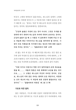 부유가 그에게 허락되지 않을지라도, 하느님의 길에서 그에게
내려지는 어떠한 일이든지 그 가운데 바른 지혜가 있음을 잘 알
기 때문에 그는‘빛나는 묵종’의 태도로써 자신의 운명을 받아
들이는 것이다. 압돌바하께서는 말씀하시되,
“근심과 슬픔은 우연히 오는 것이 아니다. 그것은 우리를 완
전하게 하기 위하여 하느님의 자비에 의하여 보내지는 것이다.
근심과 슬픔이 올 때 그 사람은 이 굴욕에서 구원해 주실 수 있
는 하늘에 계신 아버지이신 하느님을 생각하게 될 것이다. 시
련이 더욱 가해질수록 거기에서 받는 정신의 덕에 대한 깊음이
더욱 커지는 것이다.”---‘압돌바하의 지혜’45쪽
죄 없는 자가 죄 있는 자 때문에 벌을 받는다는 것은 얼른 보
기에 심히 부당한 일 같으나 압돌바하께서는 이에 대하여, 그 부
조리(不條理)는 단지 피상적이요, 결국은 정의가 완전히 승리한
다는 것을 우리에게 보증하셨다. 그분은 다음과 같이 쓰셨다.
“어린 아기나 아동이나 약한 자가 압박자들의 손에 괴로움을
받을 때........ 저들의 영혼은 다른 세계에서 보상을 받는 것이
므로........ 그 고통은 하느님의 무상의 자비인 것이다. 진실
로, 하느님의 이와 같은 자비는 현세의 모든 위안이나, 마침내
는 모두 죽고야 마는 이 세상에 속한 성장과 발달보다도 나은
것이다.”---‘압돌바하의 서한집’제 2권 337쪽
기도와 자연 법칙
많은 사람들은, 기도에 대한 응답이 자연법칙에 함부로 저촉
되는 것 같이 생각하므로 기도의 효험을 믿기 어려워한다. 다음
130
바하올라와 신시대
 