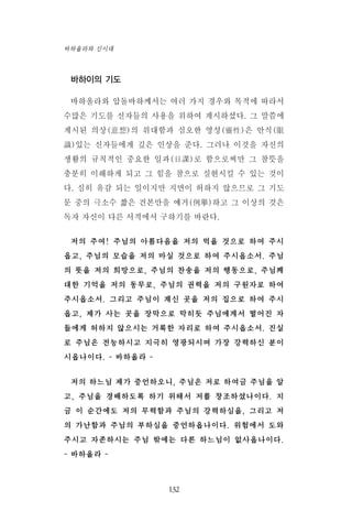 바하이의 기도
바하올라와 압돌바하께서는 여러 가지 경우와 목적에 따라서
수많은 기도를 신자들의 사용을 위하여 계시하셨다. 그 말씀에
계시된 의상(意想)의 위대함과 심오한 영성(靈性)은 안식(眼
識)있는 신자들에게 깊은 인상을 준다. 그러나 이것을 자신의
생활의 규칙적인 중요한 일과(日課)로 함으로써만 그 참뜻을
충분히 이해하게 되고 그 힘을 참으로 실현시킬 수 있는 것이
다. 심히 유감 되는 일이지만 지면이 허하지 않으므로 그 기도
문 중의 극소수 짧은 견본만을 예거(例擧)하고 그 이상의 것은
독자 자신이 다른 서적에서 구하기를 바란다.
저의 주여! 주님의 아름다음을 저의 먹을 것으로 하여 주시
옵고, 주님의 모습을 저의 마실 것으로 하여 주시옵소서. 주님
의 뜻을 저의 희망으로, 주님의 찬송을 저의 행동으로, 주님께
대한 기억을 저의 동무로, 주님의 권력을 저의 구원자로 하여
주시옵소서. 그리고 주님이 계신 곳을 저의 집으로 하여 주시
옵고, 제가 사는 곳을 장막으로 막히듯 주님에게서 떨어진 자
들에게 허하지 않으시는 거룩한 자리로 하여 주시옵소서. 진실
로 주님은 전능하시고 지극히 영광되시며 가장 강력하신 분이
시옵나이다. - 바하올라 -
저의 하느님 제가 증언하오니, 주님은 저로 하여금 주님을 알
고, 주님을 경배하도록 하기 위해서 저를 창조하셨나이다. 지
금 이 순간에도 저의 무력함과 주님의 강력하심을, 그리고 저
의 가난함과 주님의 부하심을 증언하옵나이다. 위험에서 도와
주시고 자존하시는 주님 밖에는 다른 하느님이 없사옵나이다.
- 바하올라 -
132
바하올라와 신시대
 