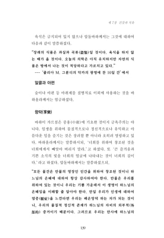 육식은 금지되어 있지 않으나 압돌바하께서는 그것에 대하여
다음과 같이 말씀하셨다.
“장래의 식품은 과실과 곡류(穀類)일 것이다. 육식을 하지 않
는 때가 올 것이다. 오늘의 의학은 아직 유치하지만 자연의 식
품은 땅에서 나는 것이 적당하다고 가르치고 있다.”
---‘쥴리아 M. 그룬디의 악카의 광명에 찬 10일 간’에서
알콜과 아편
술이나 아편 등 마취제를 질병치료 이외에 사용하는 것을 바
하올라께서는 엄금하셨다.
향락(享樂)
바하이 가르침은 중용(中庸)에 기초한 것이지 금욕주의는 아
니다. 일생을 위하여 물질적으로나 정신적으로나 유익하고 아
름다운 일을 즐기는 것은 장려할 뿐 아니라 오히려 명령하고 있
다. 바하올라께서는 말씀하시되,‘너희를 위하여 창조된 것을
너희에게서 빼앗아 버리지 말라.’고 하셨다. 또‘큰 즐거움과
기쁜 소식의 빛을 너희의 얼굴에 나타내는 것이 너희의 길이
다.’라고 하셨다. 압돌바하께서는 말씀하셨으되,
“모든 물건은 만물의 영장인 인간을 위하여 창조된 것이니 하
느님의 은혜에 대하여 항상 감사하여야 한다. 만물은 우리를
위하여 있는 것이니 우리는 기쁨 가운데서 이 생명이 하느님의
은혜임을 이해할 줄 알아야 한다. 만일 우리가 인생에 대하여
염증(厭症)을 느낀다면 우리는 배은망덕 하는 자가 되는 것이
니, 우리의 물질적 정신적 존재가 하느님의 자비의 외부적(外
部的) 증거이기 때문이다. 그러므로 우리는 만사에 하느님의
139
제 7장 건강과 치유
 