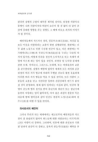 된다면 질병의 근원이 대부분 제거될 것이다. 단정한 사람이나
품행이 나쁜 사람이거나 어린이 늙은이 할 것 없이 다 같이 건
강에 심대한 영향을 주는 성병도 그 때에 비로소 과거의 이야기
가 될 것이다.
예언자들께서 가르치신 정의, 상호부조(相互扶助), 자신을 돌
보듯 이웃을 사랑하라는 교훈이 한번 실행된다면, 한편에는 너
무 값싼 노동으로 인한 극심한 빈곤이 있고, 다른 한편에는 이
기향략(利己享樂)과 무위도식(無爲徒食)을 누리는 극단의 사
치가 있지만, 어떻게 인간을 정신적 도덕적으로 또는 육체적 파
멸에 이르게 하는 일이 있을 것인가. 위생상 및 도덕상 문제에
관한 모세, 석가모니, 그리스도, 모하멧, 또는 바하올라의 교훈
을 준수한다면, 질병의 예방에 있어서 세계의 모든 의사와 공중
위생의 여러 가지 법규에 의하여 수행된 것보다 훨씬 유효하게
이러한 여러 가지 병들을 막을 수 있을 것이다. 모든 사람이 그
분들의 교훈을 믿고 지킨다면 일반의 건강상태가 반드시 좋아
질 것이 분명하다. 현재 많이 일어나는 사실과 같이, 인간의 생
명이 중도에 병의 침식을 받아 유년기와 청년기 또는 장년기에
돌연히 사망하는 일이 없어져서, 마치 좋은 과실이 충분히 익은
다음에 땅에 떨어짐과 같이 인간도 충분히 노성(老成)하여 천
수(天壽)를 다할 수 있을 것이다.
의사로서의 예언자
그러나 우리가 사는 세계에서는 태고로부터 예언자들의 가르
침이 잘 용납되지 않아서 하느님께 대한 사랑보다는 이기적(利
己的) 사랑이 더 강하다. 그리하여, 인류에 대한 관심보다 국한
된 당파적 관심이 더 강하고, 물욕적 관능적(官能的) 쾌락을 추
142
바하올라와 신시대
 