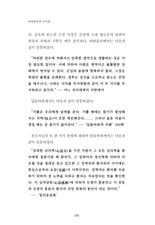 다. 공포와 분노의 근심 걱정은 건강에 크게 해로운데 반하여
희망과 사랑과 기쁨은 매우 유익하다. 바하올라께서는 다음과
같이 말씀하셨다.
“어떠한 경우에 처해서나 만족한 생각으로 생활하는 것은 가
장 필요한 일이다. 이에 의하여 사람은 병적이고 불활발한 상
태에서 벗어날 수 있다. 근심과 슬픔에 항복하지 말라. 그것은
최대의 불행을 초래한다. 질투는 심신을 소모하고 분노는 간장
을 태우나니, 너희는 사자를 무서워함과 같이 이 두 가지를 무
서워하고 삼가라.”--- 어느 의사에게의 서한에서
압돌바하께서도 다음과 같이 말씀하셨다.
“기쁨은 우리에게 날개를 준다. 기쁠 때에는 원기가 왕성해
지고 지력(知力)이 또한 예민해진다....... 그러나 슬픈 마음이
생길 때는 곧 원기가 없어진다.”---‘압돌바하의 지혜’100쪽
정신치료의 또 한 가지 방법에 대하여 압돌바하께서는 다음과
같이 말씀하셨다.
“강대한 심의력(心意力)을 가진 사람이 그 모든 심의력을 환
자에게 집중시킬 때 환자가, 그 강력자의 정신력에 의하여 치
유될 것을 절대로 믿고 있으면 그 강력자와 환자와의 사이에는
충심으로부터 교감(交感)이 이루어진다. 강력자는 환자를 치료
하기 위하여 전 노력을 다하고 환자는 치유된다는 것을 확신한
다. 이 심의감동(心意感動)에 의하여 신경이 흥분되고 이 감동
과 신경의 흥분이 환자의 건강 회복의 원인이 되는 것이다.”
---‘질의응답록’
146
바하올라와 신시대
 
