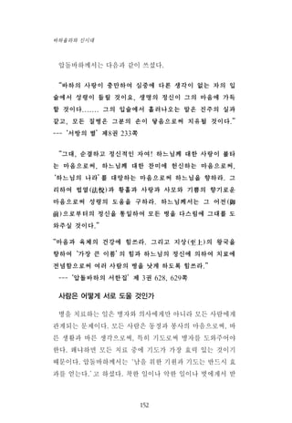 압돌바하께서는 다음과 같이 쓰셨다.
“바하의 사랑이 충만하여 심중에 다른 생각이 없는 자의 입
술에서 성령이 들릴 것이요, 생명의 정신이 그의 마음에 가득
할 것이다....... 그의 입술에서 흘러나오는 말은 진주의 실과
같고, 모든 질병은 그분의 손이 닿음으로써 치유될 것이다.”
---‘서방의 별’제8권 233쪽
“그대, 순결하고 정신적인 자여! 하느님께 대한 사랑이 불타
는 마음으로써, 하느님께 대한 찬미에 헌신하는 마음으로써,
‘하느님의 나라’를 대망하는 마음으로써 하느님을 향하라. 그
리하여 법열(法悅)과 황홀과 사랑과 사모와 기쁨의 향기로운
마음으로써 성령의 도움을 구하라. 하느님께서는 그 어전(御
前)으로부터의 정신을 통일하여 모든 병을 다스림에 그대를 도
와주실 것이다.”
“마음과 육체의 건강에 힘쓰라. 그리고 지상(至上)의 왕국을
향하여‘가장 큰 이름’의 힘과 하느님의 정신에 의하여 치료에
전념함으로써 여러 사람의 병을 낫게 하도록 힘쓰라.”
---‘압돌바하의 서한집’제 3권 628, 629쪽
사람은 어떻게 서로 도울 것인가
병을 치료하는 일은 병자와 의사에게만 아니라 모든 사람에게
관계되는 문제이다. 모든 사람은 동정과 봉사의 마음으로써, 바
른 생활과 바른 생각으로써, 특히 기도로써 병자를 도와주어야
한다. 왜냐하면 모든 치료 중에 기도가 가장 효력 있는 것이기
때문이다. 압돌바하께서는‘남을 위한 기원과 기도는 반드시 효
과를 얻는다.’고 하셨다. 착한 일이나 악한 일이나 벗에게서 받
152
바하올라와 신시대
 