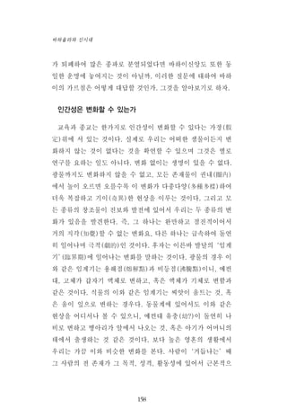 가 퇴폐하여 많은 종파로 분열되었다면 바하이신앙도 또한 동
일한 운명에 놓여지는 것이 아닐까. 이러한 질문에 대하여 바하
이의 가르침은 어떻게 대답할 것인가. 그것을 알아보기로 하자.
인간성은 변화할 수 있는가
교육과 종교는 한가지로 인간성이 변화할 수 있다는 가정(假
定)위에 서 있는 것이다. 실제로 우리는 어떠한 샘물이든지 변
화하지 않는 것이 없다는 것을 확언할 수 있으며 그것은 별로
연구를 요하는 일도 아니다. 변화 없이는 생명이 있을 수 없다.
광물까지도 변화하지 않을 수 없고, 모든 존재물이 권내(圈內)
에서 높이 오르면 오를수록 이 변화가 다종다양(多種多樣)하여
더욱 복잡하고 기이(奇異)한 현상을 이루는 것이다. 그리고 모
든 종류의 창조물이 진보와 발전에 있어서 우리는 두 종류의 변
화가 있음을 발견한다. 즉, 그 하나는 완만하고 점진적이어서
거의 지각(知覺)할 수 없는 변화요, 다른 하나는 급속하여 돌연
히 일어나며 극적(劇的)인 것이다. 후자는 이른바 발달의‘임계
기’(臨界期)에 일어나는 변화를 말하는 것이다. 광물의 경우 이
와 같은 임계기는 용해점(熔解點)과 비등점(沸騰點)이니, 예컨
대, 고체가 갑자기 액체로 변하고, 혹은 액체가 기체로 변함과
같은 것이다. 식물의 이와 같은 임계기는 씨앗이 움트는 것, 혹
은 움이 잎으로 변하는 경우다. 동물계에 있어서도 이와 같은
현상을 어디서나 볼 수 있으니, 예컨대 유충(幼?)이 돌연히 나
비로 변하고 병아리가 알에서 나오는 것, 혹은 아기가 어머니의
태에서 출생하는 것 같은 것이다. 보다 높은 영혼의 생활에서
우리는 가끔 이와 비슷한 변화를 본다. 사람이‘거듭나는’때
그 사람의 전 존재가 그 목적, 성격, 활동성에 있어서 근본적으
158
바하올라와 신시대
 