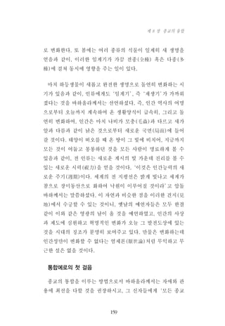 로 변화한다. 또 봄에는 여러 종류의 식물이 일제히 새 생명을
얻음과 같이, 이러한 임계기가 가끔 전종(全種) 혹은 다종(多
種)에 걸쳐 동시에 영향을 주는 일이 있다.
마치 하등생물이 새롭고 완전한 생명으로 돌연히 변화하는 시
기가 있음과 같이, 인류에게도‘임계기’, 즉‘재생기’가 가까워
졌다는 것을 바하올라께서는 선언하셨다. 즉, 인간 역사의 여명
으로부터 오늘까지 계속하여 온 생활양식이 급속히, 그리고 돌
연히 변화하여, 인간은 마치 나비가 모충(毛蟲)과 다르고 새가
알과 다름과 같이 낡은 것으로부터 새로운 국면(局面)에 들어
갈 것이다. 태양이 떠오를 때 온 땅이 그 빛에 비치어, 지금까지
모든 것이 어둡고 몽롱하던 것을 모든 사람이 명료하게 볼 수
있음과 같이, 전 인류는 새로운 계시의 빛 가운데 진리를 볼 수
있는 새로운 시력(視力)을 얻을 것이다.‘이것은 인간능력의 새
로운 주기(週期)이다. 세계의 전 지평선은 밝게 빛나고 세계가
참으로 장미동산으로 화하여 낙원이 이루어질 것이라’고 압돌
바하께서는 말씀하셨다. 이 자연과 비슷한 점을 이러한 견지(見
地)에서 수긍할 수 있는 것이니, 옛날의 예언자들은 모두 한결
같이 이와 같은 영광의 날이 올 것을 예언하였고, 인간의 사상
과 제도에 심원하고 혁명적인 변화가 오늘 그 발전도상에 있는
것을 시대의 징조가 분명히 보여주고 있다. 만물은 변화하는데
인간성만이 변화할 수 없다는 염세론(厭世論)처럼 무익하고 무
근한 설은 없을 것이다.
통합에로의 첫 걸음
종교의 통합을 이루는 방법으로서 바하올라께서는 자애와 관
용에 최선을 다할 것을 권장하시고, 그 신자들에게‘모든 종교
159
제 8 장 종교의 융합
 