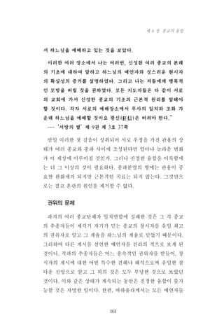 서 하느님을 예배하고 있는 것을 보았다.
이러한 여러 장소에서 나는 여러번, 신성한 여러 종교의 본래
의 기초에 대하여 말하고 하느님의 예언자와 성스러운 현시자
의 확실성의 증거를 설명하였다. 그리고 나는 저들에게 맹목적
인 모방을 버릴 것을 권하였다. 모든 지도자들은 다 같이 서로
의 교회에 가서 신성한 종교의 기초의 근본적 원리를 말해야
할 것이다. 각자 서로의 예배장소에서 무사의 일치와 조화 가
운데 하느님을 예배할 것이요 광신(狂信)은 버려야 한다.”
---‘서방의 별’제 9권 제 3호 37쪽
만일 이러한 첫 걸음이 성취되어 서로 우정을 가진 관용의 상
태가 여러 종교와 종파 사이에 조성된다면 얼마나 놀라운 변화
가 이 세상에 이루어질 것인가. 그러나 진정한 융합을 이룩함에
는 더 그 이상의 것이 필요하다. 종파분열의 병에는 관용이 중
요한 완화제가 되지만 근본적인 치료는 되지 않는다. 그것만으
로는 결코 혼란의 원인을 제거할 수 없다.
권위의 문제
과거의 여러 종교단체가 일치연합에 실패한 것은 그 각 종교
의 추종자들이 제각기 자기가 믿는 종교의 창시자를 유일 최고
의 권위자로 알고 그 계율을 하느님의 계율로 믿었기 때문이다.
그리하여 다른 계시를 선언한 예언자를 진리의 적으로 보게 된
것이니, 각파의 추종자들은 어느 종속적인 권위자를 받들어, 창
시자의 계시에 대한 어떤 특수한 견해나 해석으로써 유일한 참
다운 신앙으로 알고 그 외의 것은 모두 부당한 것으로 보았던
것이다. 이와 같은 상태가 계속되는 동안은 진정한 융합이 불가
능할 것은 자명한 일이다. 한편, 바하올라께서는 모든 예언자들
161
제 8 장 종교의 융합
 