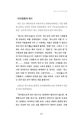 지고(至高)의 현시
다른 모든 예언자들과 마찬가지로 바하올라께서도 가장 명확
한 술어로 자신의 사명을 선언하셨다. 특히 기독교도들에게 보
내신‘로우에 악다스’라는 서한에 다음과 같이 씌어 있다.
“참으로 천부(天父)는 오시어‘하느님의 나라’에서 그대들에
게 약속하신 바를 성취하셨다. 이것은‘하느님의 아들’이 그
주위의 사람들에게 아직 그 시대에는 저들이 감당할 수 없다고
하여 단지 묵시(默示)했음에 불과한‘말씀’이다. 그러나 그 시
대는 이미 지나고 때가 이르러 그‘말씀’은‘하느님의 뜻’의
지평선에 빛을 발하기 시작하였다. 명심하라.‘하느님의 아들’
의 무리(기독교도)여! 모름지기 이것을 버리지 말고 튼튼히 붙
잡으라. 그것은 그대들의 눈 앞에 있는 모든 것보다도 나으니
라........ 진실로‘진리의 정신’은 모든 진리로 그대들을 인도
하기 위하여 오셨다. 진실로 그분의 말씀은 그 자신의 것이 아
니라 전지하시고 총명하신 분에게서 온 것이다. 그분은‘하느
님의 아들’이 찬미하신 바로 그분이시다........ 지상(地上)의
사람들아. 그대들의 눈앞에 있는 것을 버리라. 그리고 위력 있
고 신의 있는 분이 명하신 것을 붙잡으라.”
1867년 아드리아노플에서 로마법왕에게 보낸 서한에서 다음
과 같이 말씀하셨다.
“찬미함으로써 찬미 받으시는 분에게서 떨어지지 않도록, 예
배함으로써 예배 받으시는 분에게서 멀어지지 않도록 조심하
라! 강대하고 전지하신 주를 보라! 그분은 세계의 생명에 봉사
하고 지상에 사는 모든 것을 화합시키기 위하여 오셨다. 사람
167
제 8 장 종교의 융합
 
