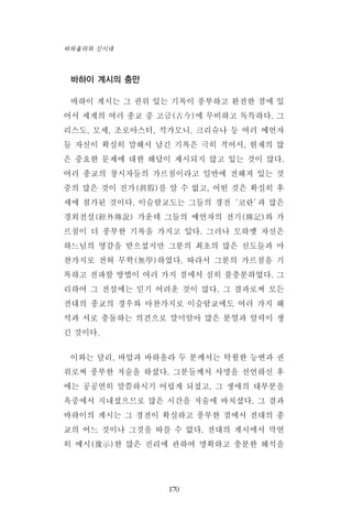 바하이 계시의 충만
바하이 계시는 그 권위 있는 기록이 풍부하고 완전한 점에 있
어서 세계의 여러 종교 중 고금(古今)에 무비하고 독특하다. 그
리스도, 모세, 조로아스터, 석가모니, 크리슈나 등 여러 예언자
들 자신이 확실히 말해서 남긴 기록은 극히 적어서, 현재의 많
은 중요한 문제에 대한 해답이 제시되지 않고 있는 것이 많다.
여러 종교의 창시자들의 가르침이라고 일반에 전해져 있는 것
중의 많은 것이 진가(眞假)를 알 수 없고, 어떤 것은 확실히 후
세에 첨가된 것이다. 이슬람교도는 그들의 경전‘코란’과 많은
경외전설(經外傳說) 가운데 그들의 예언자의 전기(傳記)와 가
르침이 더 풍부한 기록을 가지고 있다. 그러나 모하멧 자신은
하느님의 영감을 받으셨지만 그분의 최초의 많은 신도들과 마
찬가지로 전혀 무학(無學)하였다. 따라서 그분의 가르침을 기
록하고 전파할 방법이 여러 가지 점에서 심히 불충분하였다. 그
리하여 그 전설에는 믿기 어려운 것이 많다. 그 결과로써 모든
전대의 종교의 경우와 마찬가지로 이슬람교에도 여러 가지 해
석과 서로 충돌하는 의견으로 말미암아 많은 분열과 알력이 생
긴 것이다.
이와는 달리, 바압과 바하올라 두 분께서는 탁월한 능변과 권
위로써 풍부한 저술을 하셨다. 그분들께서 사명을 선언하신 후
에는 공공연히 말씀하시기 어렵게 되셨고, 그 생애의 대부분을
옥중에서 지내셨으므로 많은 시간을 저술에 바치셨다. 그 결과
바하이의 계시는 그 경전이 확실하고 풍부한 점에서 전대의 종
교의 어느 것이나 그것을 따를 수 없다. 전대의 계시에서 막연
히 예시(豫示)한 많은 진리에 관하여 명확하고 충분한 해석을
170
바하올라와 신시대
 
