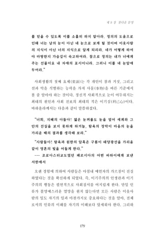 를 믿을 수 있도록 이를 소홀히 하지 말아라. 정의의 도움으로
인해 너는 남의 눈이 아닌 네 눈으로 보게 될 것이며 이웃사람
의 지식이 아닌 너의 지식으로 알게 되리라. 네가 어떻게 하여
야 마땅한지 가슴깊이 숙고하여라. 참으로 정의는 내가 너에게
주는 선물이요 내 자애의 표시이니라. 그러니 이를 네 눈앞에
두어라.”
사회생활의 첫째 요체(要諦)는 각 개인이 참과 거짓, 그리고
선과 악을 식별하는 능력을 가져 사물(事物)을 바른 기준에서
볼 줄 알아야 하는 것이다. 정신적 사회적으로 눈이 어두워지는
최대의 원인과 사회 진보의 최대의 적은 이기심(利己心)이다.
바하올라께서는 다음과 같이 말씀하셨다.
“너희, 지혜의 아들아! 엷은 눈꺼풀도 눈을 덮어 세계와 그
안의 진실을 보지 못하게 하거늘, 탐욕의 장막이 마음의 눈을
가리운 때의 결과를 생각해 보라.”
“사람들아! 탐욕과 원한의 암흑은 구름이 태양광선을 가리움
같이 영혼의 빛을 어둡게 한다.”
--- 조로아스터교도였던 페르시아의 어떤 바하이에게 보낸
서한에서
오랜 경험에 의하여 사람들은 마침내 예언자의 가르침이 진실
하였다는 것을 확신하게 되었다. 즉, 이기주의의 인생관과 이기
주의의 행동은 필연적으로 사회질서를 어지럽게 한다. 만일 인
류가 불명예스러운 멸망을 원치 않는다면 모든 사람은 이웃사
람의 일도 자기의 일과 마찬가지로 중요하다는 것을 알아, 전체
로서의 인류의 이해를 자기의 이해보다 앞세워야 한다. 그리하
179
제 9 장 참다운 문명
 