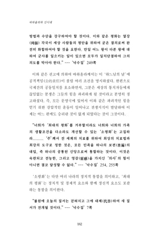 방법과 수단을 강구하여야 할 것이다. 이와 같은 평화는 열강
(列强) 각국이 세상 사람들의 평안을 위하여 굳은 결의로써 완
전히 화합하여야 할 것을 요한다. 만일 어느 왕이 다른 왕에 대
하여 군사를 일으키는 일이 있으면 모두가 일치단결하여 그의
의도를 막아야 한다.”---‘낙수집’249쪽
이와 같은 권고에 의하여 바하올라께서는 이‘하느님의 날’에
공적책임(公的責任)이 풀릴 여러 조건을 명시하셨다. 한편으로
국제간의 공동일치를 호소하면서, 그분은 세상의 통치자들에게
끊임없는 분쟁은 그들의 힘을 파괴하게 될 것이라고 분명히 경
고하셨다. 즉, 모든 문명국에 있어서 이와 같은 파괴적인 힘을
얻기 위한 강압적인 운동이 일어나고 전쟁지식이 발달하여 이
제는 어느 편에도 승리란 것이 없게 되었다는 것이 그것이다.
“너희가‘최대의 평화’를 거부할지라도 너희와 너희의 가족
의 생활조건을 다소라도 개선할 수 있는‘소평화’는 고집하
라........‘주’께서 전 세계의 치료를 위하여 최상의 치료법과
최강의 도구로 정한 것은, 모든 민족을 하나의 보편(普遍)의
대업, 즉 하나의 공통된 신앙으로써 통합하는 것이다. 이것은
숙련되고 전능한, 그리고 영감(靈感)을 가지신‘의사’의 힘이
아니면 결코 달성할 수 없다.”---‘낙수집’254, 255쪽
‘소평화’는 다만 여러 나라의 정치적 통합을 의미하고,‘최대
의 평화’는 정치적 및 경제적 요소와 함께 정신적 요소도 포괄
하는 통합을 의미한다.
“불원에 오늘의 질서는 걷혀지고 그에 대체(代替)하여 새 질
서가 전개될 것이다.”---‘낙수집’7쪽
182
바하올라와 신시대
 