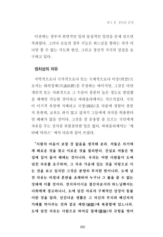 이전에는 정부가 외면적인 일과 물질적인 일만을 문제 삼으면
족하였다. 그러나 오늘의 정부 기능은 하느님을 향하는 자가 아
니면 할 수 없는 지도와 헌신, 그리고 정신적 지식의 성질을 요
구하고 있다.
정치상의 자유
지역적으로나 국가적으로나 또는 국제적으로나 이상(理想)으
로서는 대의정체(代議政體)를 주장하는 바이지만, 그것은 다만
개인적 또는 사회적으로 그 수준이 충분히 높은 정도로 발달했
을 때에만 가능한 것이라고 바하올라께서는 가르치셨다. 국민
이 이기적 욕망에 지배되고 국정(國政)을 다룸에 경험이 충분
치 못한데, 교육도 하지 않고 갑자기 그들에게 자치를 허용한다
면 폐해가 많을 것이다. 그것을 잘 운용할 줄 모르는 국민에게
자유를 주는 것처럼 위험천만한 일은 없다. 바하올라께서는‘케
타베 악다스’에서 다음과 같이 쓰셨다.
“사람의 마음이 보잘 것 없음을 생각해 보라. 저들은 자기에
게 해로운 것을 찾고 이로운 것을 멀리한다. 진실로 저들은 헛
길에 깊이 들어 헤매는 것이니라. 우리는 어떤 사람들이 도에
넘친 자유를 요구하며, 그 자유 가운데 있는 것을 자랑으로 아
는 것을 보고 있지만 그것은 분명히 무지한 탓이니라. 도에 넘
친 자유는 마침내 혼란을 초래하여 누구나 그 불을 끌 수 없는
상태에 이를 것이다. 전지자이시요 결산자로서의 하느님께서는
너희에게 경고하나니, 도에 넘친 자유의 구체적인 상징이 동물
이란 것을 알라. 인간다운 생활은 그 자신의 무지와 배신자의
가해를 막아주는 것과 같은 제한(制限)에 복종함에 있느니라.
도에 넘친 자유는 사람으로 하여금 절제(節制)의 규범을 벗어
183
제 9 장 참다운 문명
 