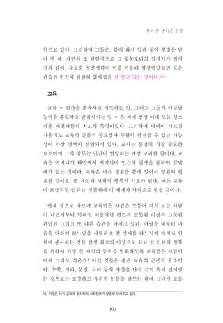 힘쓰고 있다. 그리하여 그들은, 봄이 와서 잎과 꽃이 햇빛을 받
아 필 때, 자연히 또 필연적으로 그 꽃봉오리의 껍데기가 떨어
짐과 같이, 새로운 정신생활이 민중 가운데 성장발달하면 묵은
관습과 편견이 천천히 없어짐을 잘 알고 있는 것이다.16)
교육
교육 - 인간을 훈육하고 지도하는 일, 그리고 그들의 타고난
능력을 훈련하고 발전시키는 일 - 은 세계 창생 이래 모든 성스
러운 예언자들의 최고의 목적이었다. 그리하여 바하이 가르침
가운데도 교육의 근본적 중요성과 무한히 발전할 수 있는 가능
성이 가장 명백히 선언되어 있다. 교사는 문명의 가장 중요한
요소이며 그의 임무는 인간이 열망하는 가장 고귀한 일이다. 교
육은 어머니의 태안에서 시작되어 인간의 일생을 통하여 끝날
때가 없는 것이다. 교육은 바른 생활을 함에 있어서 영원히 필
요한 것이요, 또 개인과 사회의 행복의 기초가 된다. 바른 교육
이 보급되면 인류는 개선되어 이 세계가 낙원으로 변할 것이다.
현재 참으로 바르게 교육받은 사람은 드물어 거의 모든 사람
이 나면서부터 익혀진 비뚤어진 편견과 잘못된 이상과 그릇된
관념과 그리고 또 나쁜 습관을 가지고 있다. 어렸을 때부터 마
음을 다하여 하느님을 사랑하고 전 생애를 하느님께 바치고 인
류에 봉사하는 것을 인생 최고의 이상으로 하고 전 인류의 행복
을 위하여 가장 잘 자기의 능력을 발휘하도록 교육받은 사람이
어찌 그리도 적은가! 이런 것들은 좋은 교육의 근본적 요소이
다. 수학, 지리, 문법, 국어 등의 사실을 단지 기억 속에 집어넣
는 것으로는 고상하고 유위한 인물을 만드는 데에 그다지 도움
199
제 9 장 참다운 문명
16. 이것은 터키 공화국 정치하의 사회진보가 분명히 보여주고 있다.
 