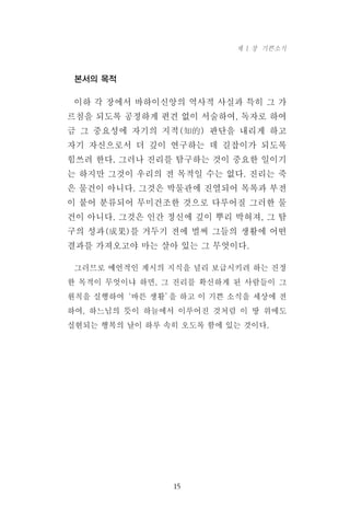 본서의 목적
이하 각 장에서 바하이신앙의 역사적 사실과 특히 그 가
르침을 되도록 공정하게 편견 없이 서술하여, 독자로 하여
금 그 중요성에 자기의 지적(知的) 판단을 내리게 하고
자기 자신으로서 더 깊이 연구하는 데 길잡이가 되도록
힘쓰려 한다. 그러나 진리를 탐구하는 것이 중요한 일이기
는 하지만 그것이 우리의 전 목적일 수는 없다. 진리는 죽
은 물건이 아니다. 그것은 박물관에 진열되어 목록과 부전
이 붙어 분류되어 무미건조한 것으로 다루어질 그러한 물
건이 아니다. 그것은 인간 정신에 깊이 뿌리 박혀져, 그 탐
구의 성과(成果)를 거두기 전에 벌써 그들의 생활에 어떤
결과를 가져오고야 마는 살아 있는 그 무엇이다.
그러므로 예언적인 계시의 지식을 널리 보급시키려 하는 진정
한 목적이 무엇이냐 하면, 그 진리를 확신하게 된 사람들이 그
원칙을 실행하여‘바른 생활’을 하고 이 기쁜 소식을 세상에 전
하여, 하느님의 뜻이 하늘에서 이루어진 것처럼 이 땅 위에도
실현되는 행복의 날이 하루 속히 오도록 함에 있는 것이다.
15
제 1 장 기쁜소식
 