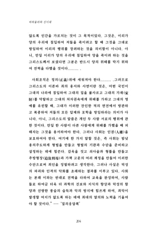 않도록 인간을 가르치는 것이 그 목적이었다. 그것은, 이리가
양의 우리에 침입하여 저들을 죽이려고 할 때 그것을 그대로
방임하여 이리의 행위를 장려하는 것을 의미함이 아니다. 아
니, 만일 이리가 양의 우리에 침입하여 양을 죽이려 하는 것을
그리스도께서 보셨다면 그분은 반드시 양의 위해를 막기 위하
여 전력을 다했을 것이다........ .
사회조직은 정의(正義)위에 세워져야 한다........ .그러므로
그리스도의 이른바 죄의 용서와 사면이란 것은, 어떤 국민이
그대의 나라에 침입하여 그대의 집을 불사르고 그대의 가재(家
財)를 약탈하고 그대의 처자권속에게 위해를 가하고 그대의 명
예를 유린할 때, 그대가 이러한 잔인한 적의 면전에서 방관하
고 복종하여 저들의 모든 압제와 포학을 방임하라는 의미가 아
니다. 아니, 그리스도의 말씀은 개인 두 사람 서로의 행위에 관
한 것이다. 만일 한 사람이 다른 사람에게 위해를 가했을 때 피
해자는 그것을 용서하여야 한다. 그러나 사회는 인권(人權)을
보호하여야 한다. 여기에 한 가지 말할 것은, 즉 사회는 밤낮
용의주도하게 형법을 만들고 형벌의 기관과 수단을 준비하고
설정하는 데에 힘쓴다. 감옥을 짓고 쇠사슬과 형틀을 만들고
추방형장(追放刑場)과 가책 고문의 여러 계정을 만들어 이러한
수단으로써 죄인을 징벌하려고 생각한다. 그러나 사실은 덕성
의 파괴와 인격의 악화를 초래하는 결과를 이루고 있다. 사회
는 본래 이와는 반대로 전력을 다하여 교육을 완성하여, 사람
들로 하여금 더욱 더 과학의 진보와 지식의 향상과 덕성의 함
양과 선량한 풍습의 습득과 악의 방지에 힘쓰게 하여, 죄악이
발생할 여지가 없도록 하는 데에 최대의 열의와 노력을 기울여
야 할 것이다.”---‘질의응답록’
204
바하올라와 신시대
 