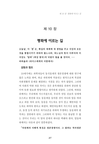 제 10 장
평화에 이르는 길
오늘날, 이‘종’은, 확실히 세계에 새 생명을 주고 지상의 모든
것을 통합시키기 위하여 왔느니라. 하느님의 뜻이 이루어져 이
지상도‘압하’(최상 왕국)의 낙원이 됨을 볼 것이다. ---
바하올라 (라이스에게의 서한에서)
갈등과 협조
19세기에는 과학자들이 동식물계의 생존경쟁에 대한 연구에
많은 노력을 하여, 하급 자연계에 적용되는 원칙으로써 복잡한
사회생활의 문제를 해결하는 지침을 삼는 자가 많았다. 그리하
여 사회의 약한 자를 죽이는 것은 종족개량을 위하여 정당한 일
이며 또한 필요한 방법이라고 생각하게 되었다. 그런데, 바하올
라께서는 우리에게 가르치셨으되, 우리가 만일 진보의 단계에
오르려고 할진대 뒤로 동물계를 돌아볼 것이 아니라 앞을 바라
보고 위를 쳐다 보아, 동물을 지도자로 삼지 말고 예언자를 지
도자로 하여야 한다고 하셨다. 예언자들께서 가르치신 융합, 협
조, 동정 등의 원칙은 자기보존을 위하여 투쟁하는 동물계의 원
칙과는 정반대가 된다. 그리하여 이 양자는 서로 용납할 수 없
는 것이니 우리는 이 양자 중에서 하나를 택해야 한다. 압돌바
하께서는 다음과 같이 말씀하셨다.
“자연계의 지배적 특징은 생존경쟁이다. 그 결과는 적자생존
207
제 10 장 평화에 이르는 길
 