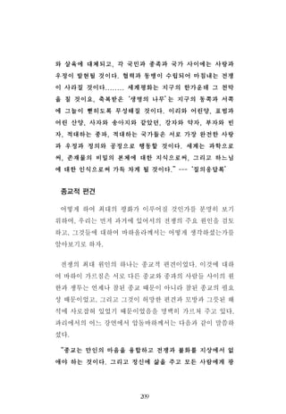 와 살육에 대체되고, 각 국민과 종족과 국가 사이에는 사랑과
우정이 발현될 것이다. 협력과 동맹이 수립되어 마침내는 전쟁
이 사라질 것이다........ 세계평화는 지구의 한가운데 그 천막
을 칠 것이요, 축복받은‘생명의 나무’는 지구의 동쪽과 서쪽
에 그늘이 뻗히도록 무성해질 것이다. 이리와 어린양, 표범과
어린 산양, 사자와 송아지와 같았던, 강자와 약자, 부자와 빈
자, 적대하는 종파, 적대하는 국가들은 서로 가장 완전한 사랑
과 우정과 정의와 공정으로 행동할 것이다. 세계는 과학으로
써, 존재물의 비밀의 본체에 대한 지식으로써, 그리고 하느님
에 대한 인식으로써 가득 차게 될 것이다.”---‘질의응답록’
종교적 편견
어떻게 하여 최대의 평화가 이루어질 것인가를 분명히 보기
위하여, 우리는 먼저 과거에 있어서의 전쟁의 주요 원인을 검토
하고, 그것들에 대하여 바하올라께서는 어떻게 생각하셨는가를
알아보기로 하자.
전쟁의 최대 원인의 하나는 종교적 편견이었다. 이것에 대하
여 바하이 가르침은 서로 다른 종교와 종파의 사람들 사이의 원
한과 쟁투는 언제나 참된 종교 때문이 아니라 참된 종교의 필요
성 때문이었고, 그리고 그것이 허망한 편견과 모방과 그릇된 해
석에 사로잡혀 있었기 때문이었음을 명백히 가르쳐 주고 있다.
파리에서의 어느 강연에서 압돌바하께서는 다음과 같이 말씀하
셨다.
“종교는 만인의 마음을 융합하고 전쟁과 불화를 지상에서 없
애야 하는 것이다. 그리고 정신에 삶을 주고 모든 사람에게 광
209
 